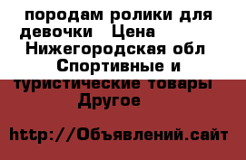 породам ролики для девочки › Цена ­ 1 000 - Нижегородская обл. Спортивные и туристические товары » Другое   